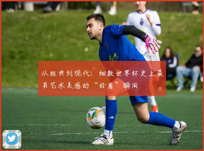 从经典到现代：细数世界杯史上最具艺术美感的“好看”瞬间