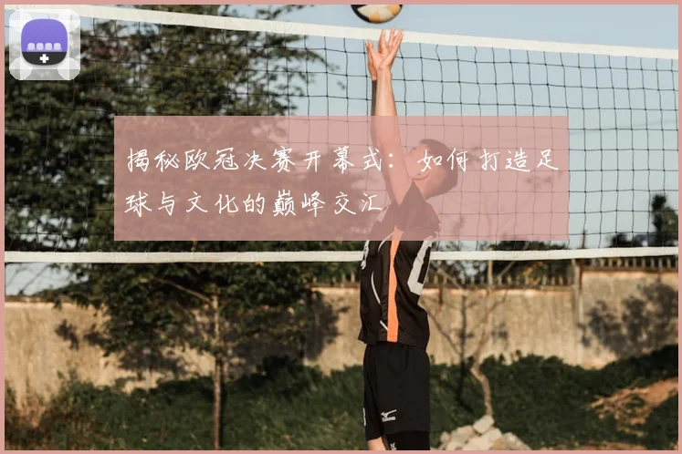 揭秘欧冠决赛开幕式：如何打造足球与文化的巅峰交汇