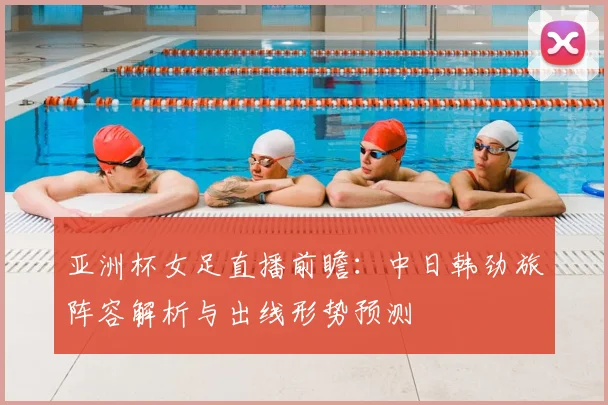 亚洲杯女足直播前瞻：中日韩劲旅阵容解析与出线形势预测
