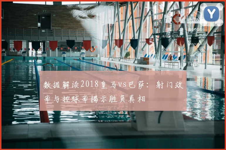 数据解读2018皇马vs巴萨：射门效率与控球率揭示胜负真相