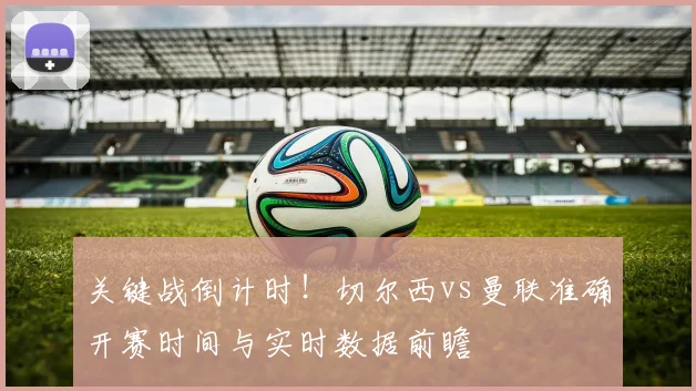 关键战倒计时！切尔西vs曼联准确开赛时间与实时数据前瞻