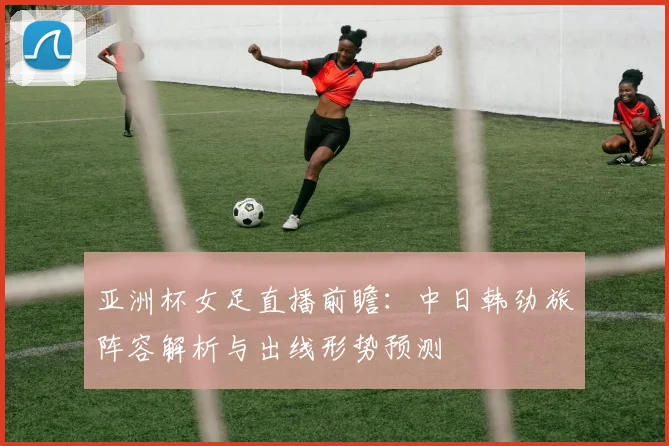 亚洲杯女足直播前瞻：中日韩劲旅阵容解析与出线形势预测