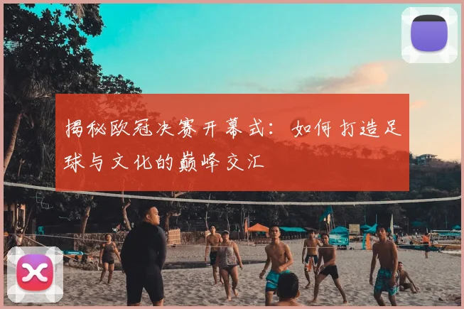 揭秘欧冠决赛开幕式：如何打造足球与文化的巅峰交汇