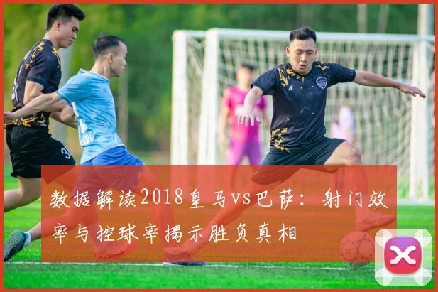 数据解读2018皇马vs巴萨：射门效率与控球率揭示胜负真相